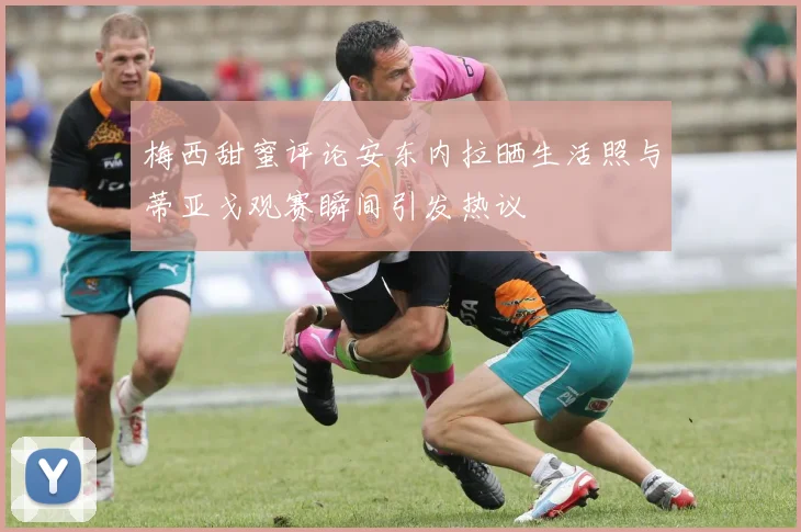 梅西甜蜜评论安东内拉晒生活照与蒂亚戈观赛瞬间引发热议