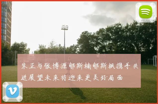 朱正与张博源郇斯楠郇斯枫携手共进展望未来将迎来更美好局面