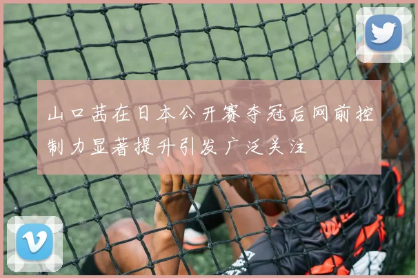 山口茜在日本公开赛夺冠后网前控制力显著提升引发广泛关注