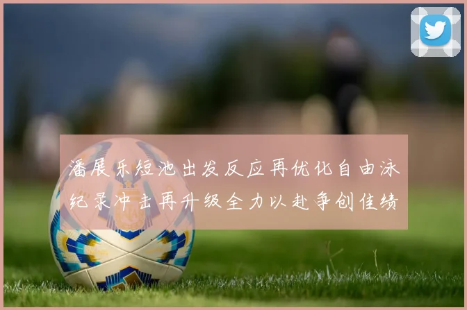潘展乐短池出发反应再优化自由泳纪录冲击再升级全力以赴争创佳绩