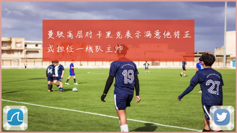 曼联高层对卡里克表示满意他将正式担任一线队主帅