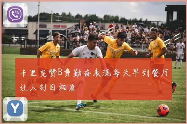 卡里克赞B费勤奋表现每天早到餐厅让人刮目相看