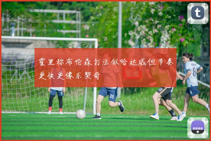 霍里称布伦森打法似哈达威但节奏更快更像东契奇
