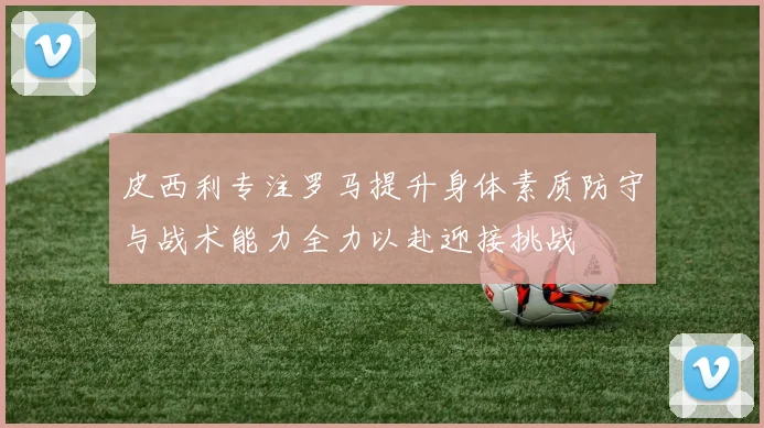 皮西利专注罗马提升身体素质防守与战术能力全力以赴迎接挑战