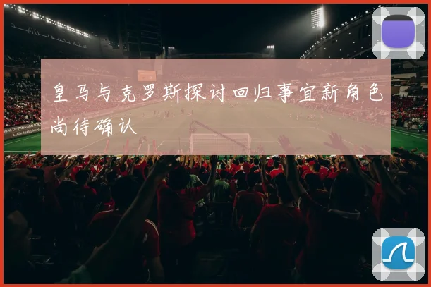 皇马与克罗斯探讨回归事宜新角色尚待确认