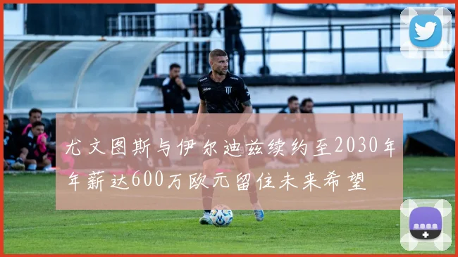 尤文图斯与伊尔迪兹续约至2030年年薪达600万欧元留住未来希望