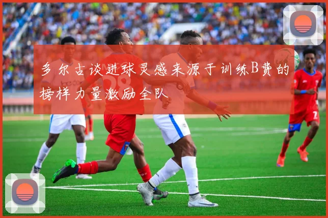多尔古谈进球灵感来源于训练B费的榜样力量激励全队