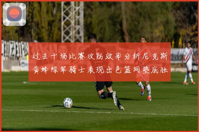 过去十场比赛攻防效率分析尼克斯黄蜂绿军骑士表现出色篮网垫底独占鳌头