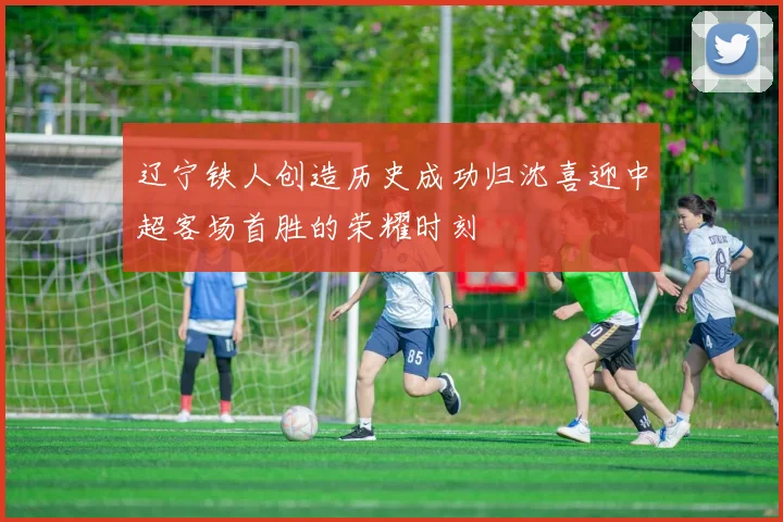 辽宁铁人创造历史成功归沈喜迎中超客场首胜的荣耀时刻