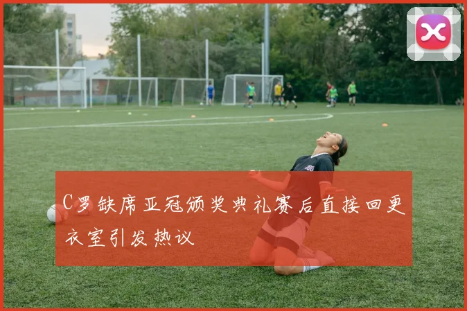 C罗缺席亚冠颁奖典礼赛后直接回更衣室引发热议