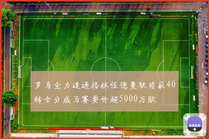 罗马全力追逐格林伍德曼联将获40转会分成马赛要价超5000万欧