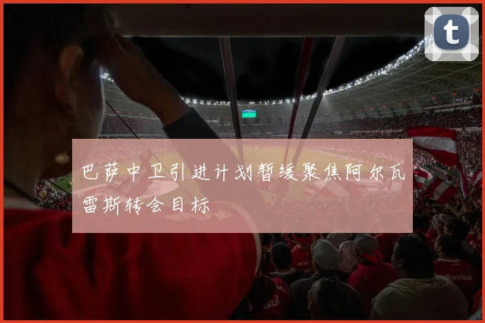 巴萨中卫引进计划暂缓聚焦阿尔瓦雷斯转会目标