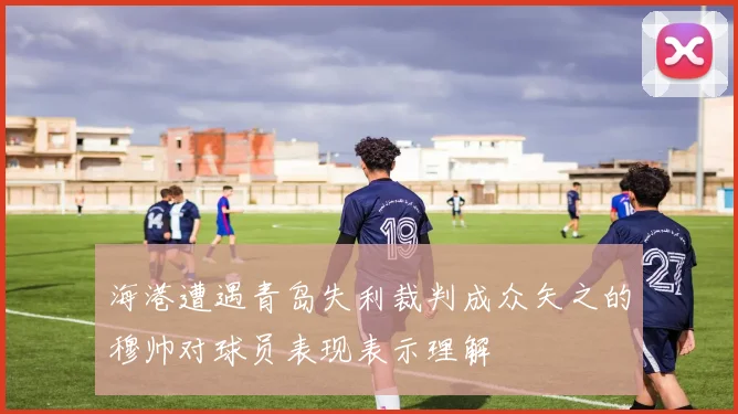 海港遭遇青岛失利裁判成众矢之的穆帅对球员表现表示理解