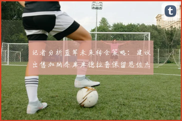 记者分析蓝军未来转会策略：建议出售加纳乔库库德拉普保留恩佐杰克逊