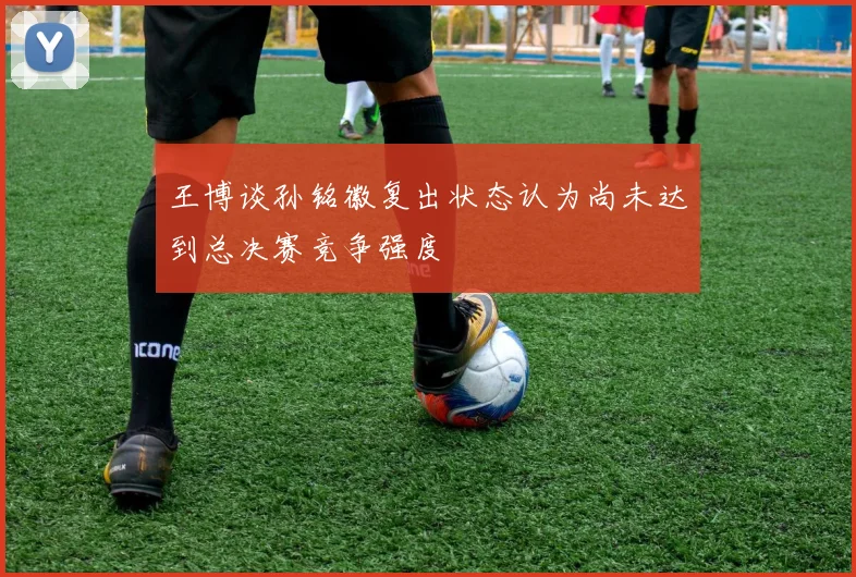王博谈孙铭徽复出状态认为尚未达到总决赛竞争强度
