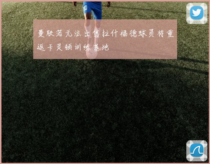 曼联若无法出售拉什福德球员将重返卡灵顿训练基地