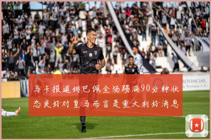 马卡报道姆巴佩全场踢满90分钟状态良好对皇马而言是重大利好消息