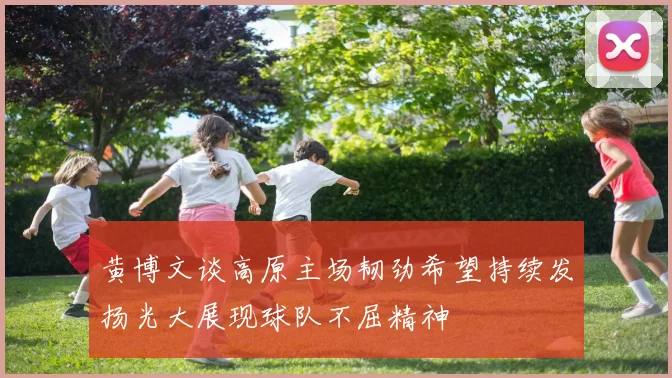 黄博文谈高原主场韧劲希望持续发扬光大展现球队不屈精神