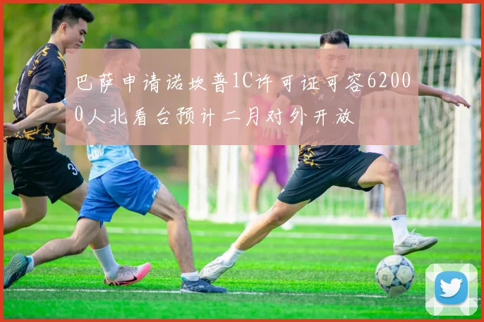 巴萨申请诺坎普1C许可证可容62000人北看台预计二月对外开放